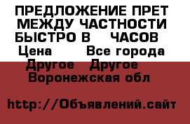 ПРЕДЛОЖЕНИЕ ПРЕТ МЕЖДУ ЧАСТНОСТИ БЫСТРО В 72 ЧАСОВ › Цена ­ 0 - Все города Другое » Другое   . Воронежская обл.